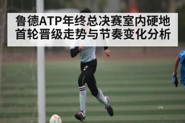 鲁德ATP年终总决赛室内硬地首轮晋级走势与节奏变化分析