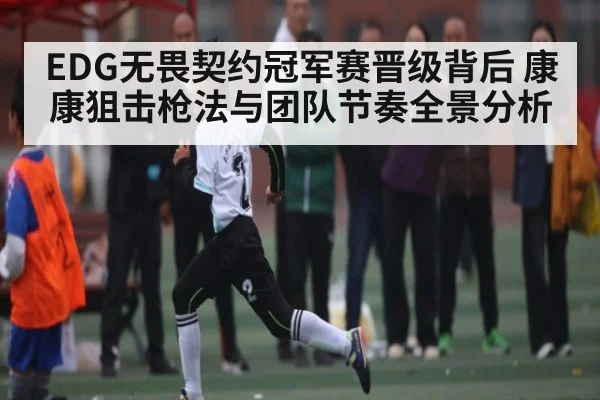 EDG无畏契约冠军赛晋级背后 康康狙击枪法与团队节奏全景分析
