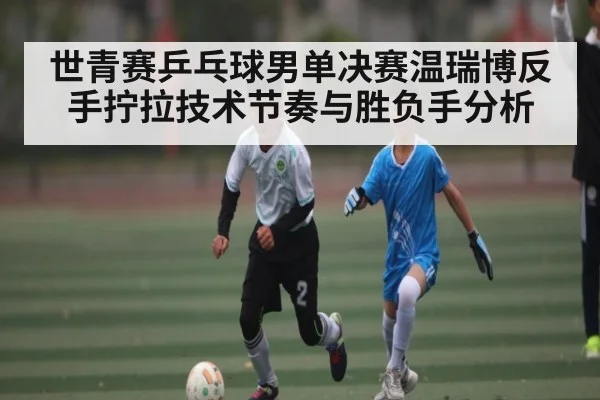 世青赛乒乓球男单决赛温瑞博反手拧拉技术节奏与胜负手分析